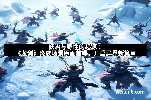 妖冶与野性的起源：《龙剑》炎族场景原画首曝，开启异界新篇章